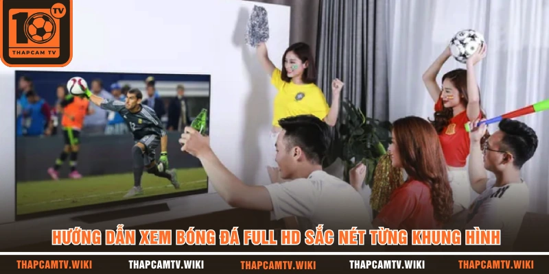 Hướng Dẫn Xem Bóng Đá Full HD Sắc Nét Từng Khung Hình